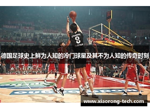 德国足球史上鲜为人知的冷门球星及其不为人知的传奇时刻