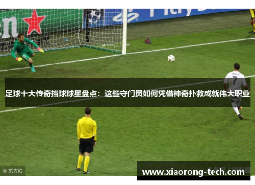 足球十大传奇挡球球星盘点：这些守门员如何凭借神奇扑救成就伟大职业