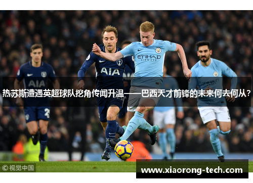 热苏斯遭遇英超球队挖角传闻升温——巴西天才前锋的未来何去何从？